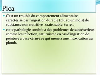 Pica
 C’est un trouble du comportement alimentaire
caractérisé par l’ingestion durable (plus d’un mois) de
substance non nutritive : craie, sable, terre…
 cette pathologie conduit a des problèmes de santé sérieux
comme les infection, saturnisme en cas d’ingestion de
peinture a base céruse ce qui mène a une intoxication au
plomb.
 