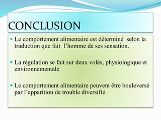 CONCLUSION
 Le comportement alimentaire est déterminé selon la
traduction que fait l’homme de ses sensation.
 La régulation se fait sur deux volés, physiologique et
environnementale
 Le comportement alimentaire peuvent être bouleversé
par l’apparition de trouble diversifié.
 