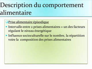 Description du comportement
alimentaire
Prise alimentaire épisodique
 Intervalle entre 2 prises alimentaires = un des facteurs
régulant le niveau énergétique
 Influence socioculturelle sur le nombre, la répartition
voire la composition des prises alimentaires
 
