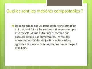 Quelles sont les matières compostables? 
Le compostage est un procédé de transformation qui convient à tous les résidus qui ne peuvent pas être recyclés d'une autre façon, comme par exemple les résidus alimentaires, les feuilles mortes et les résidus de jardinage, les résidus agricoles, les produits de papier, les boues d'égout et le bois.  