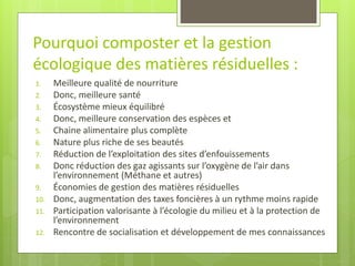 1.Meilleure qualité de nourriture 
2.Donc, meilleure santé 
3.Écosystème mieux équilibré 
4.Donc, meilleure conservation des espèces et 
5.Chaine alimentaire plus complète 
6.Nature plus riche de ses beautés 
7.Réduction de l’exploitation des sites d’enfouissements 
8.Donc réduction des gaz agissants sur l’oxygène de l’air dans l’environnement (Méthane et autres) 
9.Économies de gestion des matières résiduelles 
10.Donc, augmentation des taxes foncières à un rythme moins rapide 
11.Participation valorisante à l’écologie du milieu et à la protection de l’environnement 
12.Rencontre de socialisation et développement de mes connaissances 
Pourquoi composter et la gestion écologique des matières résiduelles :  