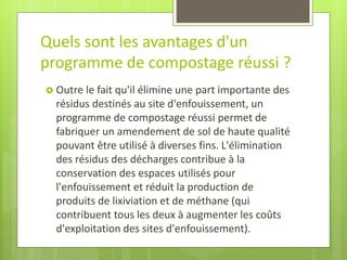 Quels sont les avantages d'un programme de compostage réussi ? 
Outre le fait qu'il élimine une part importante des résidus destinés au site d'enfouissement, un programme de compostage réussi permet de fabriquer un amendement de sol de haute qualité pouvant être utilisé à diverses fins. L'élimination des résidus des décharges contribue à la conservation des espaces utilisés pour l'enfouissement et réduit la production de produits de lixiviation et de méthane (qui contribuent tous les deux à augmenter les coûts d'exploitation des sites d'enfouissement).  