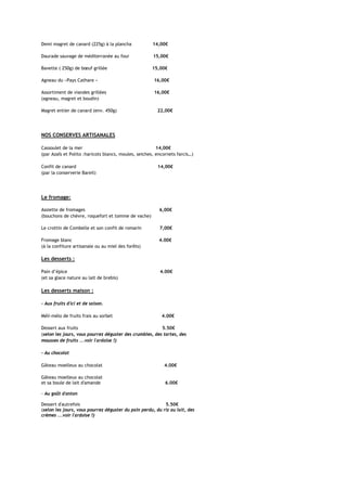 Demi magret de canard (225g) à la plancha             14,00€

Daurade sauvage de méditerranée au four               15,00€

Bavette ( 250g) de bœuf grillée                      15,00€

Agneau du «Pays Cathare »                             16,00€

Assortiment de viandes grillées                       16,00€
(agneau, magret et boudin)

Magret entier de canard (env. 450g)                     22,00€




NOS CONSERVES ARTISANALES

Cassoulet de la mer                                     14,00€
(par Azaîs et Polito :haricots blancs, moules, seiches, encornets farcis…)

Confit de canard                                        14,00€
(par la conserverie Bareil)




Le fromage:

Assiette de fromages                                     6,00€
(bouchons de chèvre, roquefort et tomme de vache)

Le crottin de Combelle et son confit de romarin          7,00€

Fromage blanc                                            4.00€
(à la confiture artisanale ou au miel des forêts)

Les desserts :

Pain d’épice                                             4.00€
(et sa glace nature au lait de brebis)

Les desserts maison :

- Aux fruits d'ici et de saison.

Méli-mélo de fruits frais au sorbet                       4.00€

Dessert aux fruits                                       5.50€
(selon les jours, vous pourrez déguster des crumbles, des tartes, des
mousses de fruits ...voir l'ardoise !)

- Au chocolat

Gâteau moelleux au chocolat                                4.00€

Gâteau moelleux au chocolat
et sa boule de lait d'amande                                6.00€

- Au goût d'antan

Dessert d'autrefois                                        5.50€
(selon les jours, vous pourrez déguster du pain perdu, du riz au lait, des
crèmes ...voir l'ardoise !)
 