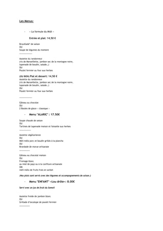 Les Menus:


     -    « La formule du Midi »

          Entrée et plat: 14,50 €

Brouillade* de saison
OU
Soupe de légumes du moment
___________

Assiette du randonneur
(riz de Marseillette, jambon sec de la montagne noire,
tapenade de boudin, salade…)
OU
Poulet fermier au four aux herbes

(OU BIEN) Plat et dessert: 14,50 €
Assiette du randonneur
(riz de Marseillette, jambon sec de la montagne noire,
tapenade de boudin, salade…)
OU
Poulet fermier au four aux herbes

___________

Gâteau au chocolat
OU
2 Boules de glace « classique »

     -    Menu "ALARIC" : 17.50€

Soupe chaude de saison
OU
Tartines de tapenade maison et faisselle aux herbes
__________

Assiette végétarienne
OU
Méli-mélo porc et boudin grillés à la plancha
OU
Brandade de morue artisanale
_________

Gâteau au chocolat maison
OU
Fromage blanc
au miel de pays ou à la confiture artisanale
OM
méli-mélo de fruits frais en sorbet

(Nos plats sont servis avec des légumes et accompagnements de saison.)

     -    Menu "ENFANT" «Lou drôle»: 8.00€

Servi avec un jus de fruit du Somail


Assiette froide de jambon blanc
OU
Grillade d’escalope de poulet fermier
_________
 