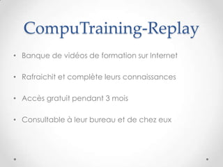 CompuTraining-Replay
• Banque de vidéos de formation sur Internet
• Rafraichit et complète leurs connaissances
• Accès gratuit pendant 3 mois
• Consultable à leur bureau et de chez eux
 
