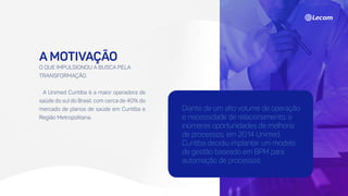 A MOTIVAÇÃO
O QUE IMPULSIONOU A BUSCA PELA
TRANSFORMAÇÃO.
A Unimed Curitiba é a maior operadora de
saúde do sul do Brasil, com cerca de 40% do
mercado de planos de saúde em Curitiba e
Região Metropolitana.
Diante de um alto volume de operação
e necessidade de relacionamento, e
inúmeras oportunidades de melhoria
de processos, em 2014 Unimed
Curitiba decidiu implantar um modelo
de gestão baseado em BPM para
automação de processos.
 