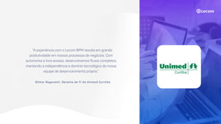 “A experiência com o Lecom BPM resulta em grande
produtividade em nossos processos de negócios. Com
autonomia e livre acesso, desenvolvemos fluxos completos
mantendo a independência e domínio tecnológico da nossa
equipe de desenvolvimento próprio.”
Gilmar Ragonetti, Gerente de TI da Unimed Curitiba
 