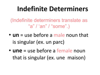 Indefinite Determiners un  = use before a  male  noun that is singular (ex. un parc) une  = use before a  female  noun that is singular (ex. une  maison) (Indefinite determiners translate as “a” / ‘an” / “some”.) 