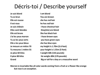 Décris-toi / Describe yourself Je suis blond  I am blond Tu es brun  You are brown Elle est rousse  she has red hair Il est roux  he has red hair Je suis châtain   I have chestnut hair Elles sont blondes   they(she) are blond Elle est brune  She has black hair J'ai les yeux marron  I have brown eyes Tu as les yeux verts   you have green eyes Elle a les yeux bleus  she has blue eyes Je mesure un mètre 70  my height is 1.70m (5.6 feet) Tu mesures 1 mètre 55  your height is 1.55m (5 feet) Je pèse 60 kilos  I weight 60k (132 pounds) Il pèse 80 kilos   He weighs 80k (176 pounds) Grand   Big or tall for a boy or a masculine word Marron is invariable like all color words coming from a fruit or a flower like orange but rose is an exception. 