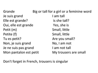 Grande  Big or tall for a girl or a feminine word Je suis grand    I am tall Elle est grande?   is she tall? Oui, elle est grande   Yes, she is Petit (m)  Small, little Petite (f)  Small, little Tu es petit?    Are you small? Non, je suis grand    No, I am not Je ne suis pas grand  I am not tall Mon pantalon est petit  My trousers are small Don't forget in French, trousers is singular 