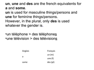 un ,  une  and  des  are the french equivalents for  a  and  some .  un  is used for masculine things/persons and  une  for feminine things/persons.  However, in the plural, only  des  is used whatever the gender is .           un téléphone > des téléphone s   une télévision > des télévision s   Anglais Français a un (m)  une (f)  some des (pl)  