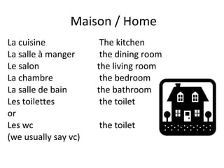 Maison / Home La cuisine   The kitchen La salle à manger   the dining room Le salon  the living room La chambre  the bedroom La salle de bain  the bathroom Les toilettes  the toilet  or Les wc   the toilet  (we usually say vc) 