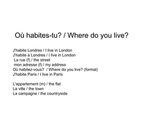 Où habites-tu? / Where do you live? J'habite Londres / I live in London J'habite à Londres / I live in London La rue (f) / the street mon adresse (f) / my address Où habitez-vous?  / Where do you live? (formal) J'habite Paris / I live in Paris L'appartement (m) / the flat La ville / the town La campagne / the countryside 