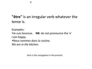 "être"  is an irregular verb whatever the tense is.  Examples:  Je suis heureux.       NB : do not pronounce the 'x' I am happy.   Nous sommes dans la cuisine.     We are in the kitchen.   Here is the conjugation in the present:  