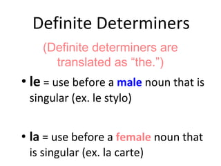 Definite Determiners le  = use before a  male  noun that is singular (ex. le stylo) la  = use before a  female  noun that is singular (ex. la carte) (Definite determiners are translated as “the.”) 