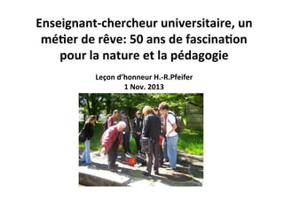  

Enseignant-­‐chercheur	
  universitaire,	
  un	
  
mé3er	
  de	
  rêve:	
  50	
  ans	
  de	
  fascina3on	
  
pour	
  la	
  nature	
  et	
  la	
  pédagogie	
  
Leçon	
  d’honneur	
  H.-­‐R.Pfeifer	
  
1	
  Nov.	
  2013	
  

 