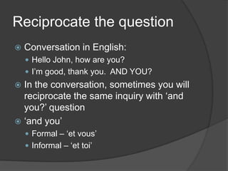 Reciprocate the questionConversation in English:Hello John, how are you?I’m good, thankyou.  AND YOU?In the conversation, sometimesyouwillreciprocate the sameinquirywith ‘and you?’ question‘and you’Formal – ‘et vous’Informal – ‘et toi’