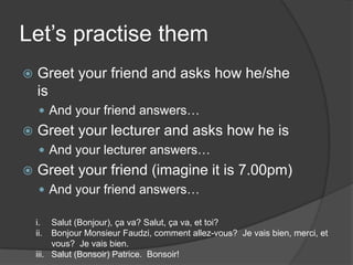 Let’spractisethemGreet yourfriend and asks how he/sheisAnd yourfriendanswers…Greet yourlecturer and asks how heisAnd yourlectureranswers…Greet yourfriend (imagine itis 7.00pm)And yourfriendanswers…Salut (Bonjour), ça va? Salut, ça va, et toi?Bonjour Monsieur Faudzi, comment allez-vous?  Je vais bien, merci, et vous?  Je vais bien.Salut (Bonsoir) Patrice.  Bonsoir!
