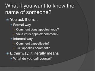 What if you want to know the name of someone?You ask them…Formal wayComment vousappelez-vous?Vousvousappelez comment?Informal wayComment t’appelles-tu?Tut’appelles comment?Either way, it literally meansWhat do you call yourself
