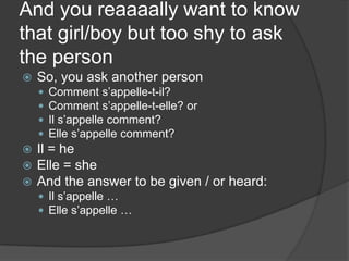 And you reaaaally want to know that girl/boy but too shy to ask the personSo, you ask another personComment s’appelle-t-il?Comment s’appelle-t-elle? orIl s’appelle comment?Elle s’appelle comment?Il = heElle = sheAnd the answer to be given / or heard:Il s’appelle …Elle s’appelle …