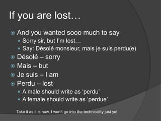 If you are lost…And youwantedsooomuch to saySorry sir, but I’mlost…Say: Désolé monsieur, mais je suis perdu(e)Désolé – sorryMais – butJe suis – I amPerdu – lostA male shouldwrite as ‘perdu’A femaleshouldwrite as ‘perdue’Takeit as itisnow, I won’t go into the technicalityjustyet