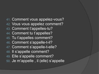 Comment vous appelez-vous?Vous vous appelez comment?Comment t’appelles-tu?Comment tu t’appelles?Tu t’appelles comment?Comment s’appelle-t-il?Comment s’appelle-t-elle?Il s’appelle comment?Elle s’appelle comment?Je m’appelle , il (elle) s’appelle
