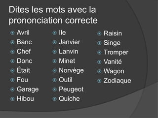 Dites les mots avec la prononciation correcteAvrilBancChefDoncÉtaitFouGarageHibouIleJanvierLanvinMinetNorvègeOutilPeugeotQuicheRaisinSingeTromperVanitéWagonZodiaque