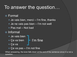 To answer the question…FormalJe vais bien, merci – I’m fine, thanksJe ne vais pas bien – I’m not wellPas mal – Not badInformalJe vais bienÇa va bienÇa vaÇa va pas – I’m not fineI’m fineWhenanswering, the tonefalls down at the end of the sentence sinceitis not a question.
