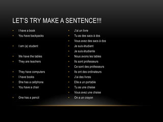 Let’sTryMake A Sentence!!!I have a bookYou have backpacksI am (a) studentWe have the tablesThey are teachersThey have computersI have booksShe has a cellphoneYou have a chairOne has a pencilJ’ai un livreTu as des sacs à dos Vous avez des sacs à dosJe suis étudiantJe suis étudianteNous avons les tablesIls sont professeursCe sont des professeursIls ont des ordinateursJ’ai des livresElle a un portableTu as une chaiseVous avez une chaiseOn a un crayon