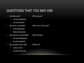 Questions that you may askQui êtes-vous?		- Who are you?Je suisprofesseurJe suisétudiantQui est-il, qui est-elle?	- Who is he, who is she?Il estprofesseurElle estétudianteQui sont-ils, qui sont-elles?	- Who are they?IlssontprofesseursIlssontétudiantsBut, qu’est-cequec’est?	- What is it?C’est un livreCesont des livres