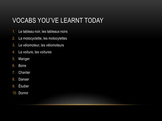 Vocabs you’ve learnt todayLe tableau noir, les tableaux noirsLa motocyclette, les motocylettesLe vélomoteur, les vélomoteursLa voiture, les voituresMangerBoireChanterDanserÉtudierDormir 