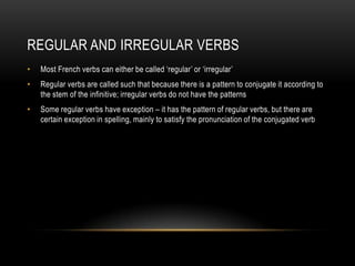 Regular and IrregularverbsMost French verbs can either be called ‘regular’ or ‘irregular’Regular verbs are called such that because there is a pattern to conjugate it according to the stem of the infinitive; irregular verbs do not have the patternsSome regular verbs have exception – it has the pattern of regular verbs, but there are certain exception in spelling, mainly to satisfy the pronunciation of the conjugated verb