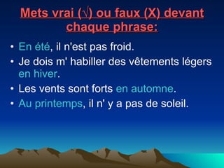 Mets vrai (√) ou faux (X) devant chaque phrase: En été , il n'est pas froid.  Je dois m' habiller des vêtements légers  en hiver .  Les vents sont forts  en automne .  Au printemps , il n' y a pas de soleil.  