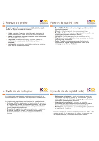 3. Facteurs de qualité
En génie logiciel, divers travaux ont mené à la définition de la
qualité du logiciel en termes de facteurs :
¨ Validité : aptitude d'un produit logiciel à remplir exactement ses
fonctions, définies par le cahier des charges et les spécifications.
¨ Fiabilité (ou robustesse) : aptitude d'un produit logiciel à fonctionner
dans des conditions anormales.
¨ Extensibilité : facilité avec laquelle un logiciel se prête à une
modification ou à une extension des fonctions qui lui sont
demandées.
¨ Réutilisabilité : aptitude d'un logiciel à être réutilisé, en tout ou en
partie, dans de nouvelles applications.
Facteurs de qualité (suite)
¨ Compatibilité : facilité avec laquelle un logiciel peut être combiné
avec d'autres logiciels.
¨ Efficacité : Utilisation optimale des ressources matérielles.
¨ Portabilité : facilité avec laquelle un logiciel peut être transféré sous
différents environnements matériels et logiciels.
¨ Vérifiabilité : facilité de préparation des procédures de test.
¨ Intégrité : aptitude d'un logiciel à protéger son code et ses données
contre des accès non autorisés.
¨ Facilité d'emploi : facilité d'apprentissage, d'utilisation, de
préparation des données, d'interprétation des erreurs et de
rattrapage en cas d'erreur d'utilisation.
4. Cycle de vie du logiciel
Le cycle de vie du logiciel est une modélisation conventionnelle de la
succession d'étapes qui aboutit à la mise en œuvre d'un produit logiciel.
Le cycle de vie du logiciel passe par les phases (ou étapes) suivantes :
¨ Analyse et définition des besoins : les fonctionnalités du système et
les contraintes sont établies en consultant les utilisateurs. Elles doivent
être définies de façon compréhensibles à la fois pour les utilisateurs
et pour l’équipe de développement.
¨ Conception du logiciel : c'est le processus qui consiste à représenter
les diverses fonctions du système d'une manière qui permettra
d'obtenir rapidement un ou plusieurs programmes réalisant ces
fonctions.
Cycle de vie du logiciel (suite)
¨ Réalisation et test unitaires : lors de cette étape, on réalise les
programmes écrits dans un langage de programmation ; les tests
unitaires permettent de vérifier que chaque programme fonctionne
correctement indépendamment des autres.
¨ Intégration et tests du logiciel : on intègre les unités de
programmes et on réalise des tests globaux pour être sûr que les
besoins logiciel ont été satisfaits, le système est alors livré.
¨ Maintenance : c'est le processus qui permet de garder opérationnel
un logiciel ou de l'améliorer.
Pour mieux maîtriser le processus de développement on se réfère à des
modèles de cycle de vie, permettant de prendre en compte, en plus
des aspects techniques, l'organisation et les aspects humains.
 