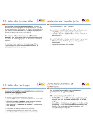 7.1. Méthodes fonctionnelles
Les méthodes fonctionnelles ou cartésiennes consistent à
décomposer hiérarchiquement une application en un ensemble
de sous applications. Les fonctions de chacune de ces dernières
sont affinées successivement en sous fonctions simples à coder
dans un langage de programmation donné.
Ces méthodes utilisent intensivement les raffinements
successifs pour produire des spécifications dont l'essentiel est
sous forme de notation graphique en diagrammes de flots de
données.
Le plus haut niveau représente l'ensemble du problème.
Chaque niveau est ensuite décomposé en respectant les
entrées/sorties du niveau supérieur.
Méthodes fonctionnelles (suite)
Parmi ces méthodes : SADT, Warnier, ...
Les points forts des méthodes fonctionnelles sont les suivants :
¨ simplicité du processus de conception préconisé,
¨ capacité à répondre rapidement aux besoins ponctuels de
leurs utilisateurs.
Les points faibles des méthodes fonctionnelles sont les suivants :
¨ difficulté de fixer des limites pour les décompositions
hiérarchiques,
¨ éventuelle redondance des données.
7.2. Méthodes systémique
Les méthodes systémiques proposent une double démarche de modélisation :
la modélisation des données et celle des traitements. Elle est influencée par les
systèmes de gestion de bases de données.
Parmi ces méthodes : MERISE,AXIAL...
Les points forts des méthodes systémiques sont les suivants :
¨ approche globale qui prend en compte la modélisation des données et des
traitements,
¨ introduction des niveaux d'abstraction dans le processus de conception
(niveau conceptuel, niveau logique et niveau physique),
¨ bonne adaptation à la modélisation des données et à la conception des
bases de données.
Les points faibles des méthodes systémiques sont les suivants :
¨ double démarche de conception : les données et les traitements,
¨ pas de fusion possible des deux aspects (données et traitements).
Méthodes fonctionnelles et
systémiques
Les méthodes fonctionnelles et systémiques sont
potentiellement de type descendant.
Elles ne favorisent pas les critères de :
¨ Réutilisabilité : les modules ne sont pas généraux, mais
adaptés aux sous problèmes pour lesquels ils ont été
conçus,
¨ Extensibilité : l'architecture du logiciel est fondée sur les
traitements. Or ces derniers sont moins stables que les
données d'où cette approche est inadaptée à la
conception de gros logiciels.
 