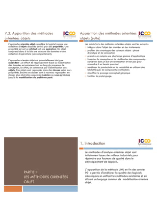 7.3. Apparition des méthodes
orientées objets
L'approche orientée objet considère le logiciel comme une
collection d'objets dissociés définis par des propriétés. Une
propriété est soit un attribut soit une opération. Un objet
comprend donc à la fois une structure de données et une
collection d'opérations (son comportement).
L'approche orientée objet est potentiellement de type
ascendant : un effort de regroupement basé sur l'abstraction
des données est entretenu tout au long du processus de
conception. En effet, on commence par l'identification des
objets. Ces objets sont regroupés dans des classes selon leurs
propriétés. Ensuite ces classes sont à nouveau regroupées en
classes plus abstraites appelées modules ou sous-systèmes
jusqu'à la modélisation du problème posé.
Apparition des méthodes orientées
objets (suite)
Les points forts des méthodes orientées objets sont les suivants :
¨ intégrer dans l'objet des données et des traitements
¨ profiter des avantages des concepts objets : phase
d'analyse et de conception
¨ prendre en compte une plus large gamme d'applications
¨ favoriser la conception et la réutilisation des composants :
concevoir dans un but de réutilisation et non pas pour
répondre à un besoin ponctuel
¨ améliorer la productivité et la rentabilité en utilisant des
bibliothèques de composants réutilisables
¨ simplifier le passage conceptuel/physique
¨ faciliter le prototypage.
PARTIE II
LES MÉTHODES ORIENTÉES
OBJET
1. Introduction
Les méthodes d'analyse orientées objet sont
initialement issues des milieux industriels pour
répondre aux facteurs de qualité dans le
développement de logiciels.
L' apparition de la méthode UML en fin des années
90 a permis d'améliorer la qualité des logiciels
développés en unifiant les méthodes existantes et en
offrant un langage commun de modélisation orientée
objet.
 