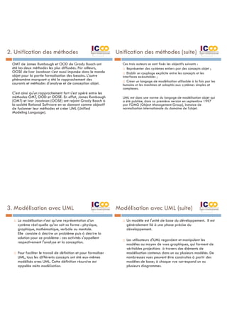 2. Unification des méthodes
OMT de James Rumbaugh et OOD de Grady Booch ont
été les deux méthodes les plus diffusées. Par ailleurs,
OOSE de Ivar Jacobson s'est aussi imposée dans le monde
objet pour la partie formalisation des besoins. L'autre
phénomène marquant a été le rapprochement des
courants et méthodes d'analyse et de conception objet.
C'est ainsi qu'un rapprochement fort s'est opéré entre les
méthodes OMT, OOD et OOSE. En effet, James Rumbaugh
(OMT) et Ivar Jacobson (OOSE) ont rejoint Grady Booch à
la société Rational Software en se donnant comme objectif
de fusionner leur méthodes et créer UML (Unified
Modeling Language).
Unification des méthodes (suite)
Ces trois auteurs se sont fixés les objectifs suivants :
¨ Représenter des systèmes entiers par des concepts objet ;
¨ Etablir un couplage explicite entre les concepts et les
interfaces exécutables ;
¨ Créer un langage de modélisation utilisable à la fois par les
humains et les machines et adaptés aux systèmes simples et
complexes.
UML est donc une norme du langage de modélisation objet qui
a été publiée, dans sa première version en septembre 1997
par l'OMG (Object Management Group), instance de
normalisation internationale du domaine de l'objet.
3. Modélisation avec UML
¨ La modélisation n’est qu’une représentation d’un
système réel quelle qu’en soit sa forme : physique,
graphique, mathématique, verbale ou mentale.
Elle consiste à décrire un problème puis à décrire la
solution pour ce problème : ces activités s'appellent
respectivement l'analyse et la conception.
¨ Pour faciliter le travail de définition et pour formaliser
UML, tous les différents concepts ont été eux-mêmes
modélisés avec UML. Cette définition récursive est
appelée méta modélisation.
Modélisation avec UML (suite)
¨ Un modèle est l'unité de base du développement. Il est
généralement lié à une phase précise du
développement.
¨ Les utilisateurs d'UML regardent et manipulent les
modèles au moyen de vues graphiques, qui forment de
véritables projections à travers des éléments de
modélisation contenus dans un ou plusieurs modèles. De
nombreuses vues peuvent être construites à partir des
modèles de base; à chaque vue correspond un ou
plusieurs diagrammes.
 