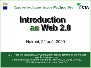 Opportunité d’apprentissage  Web2pourDev Nairobi, 22 août 2009 Le CTA est une institution ACP/UE travaillant dans le domaine de l’information pour le devéloppement. Il exerce ses activités dans le cadre de l'Accord ACP-CE de Cotonou . Son siège social se trouve aux Pays Bas 