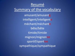 Resumé
Summary of the vocabulary
     amusant/amusante
    intelligent/inteligente
     méchant/méchante
           bête/bête
        timide/timide
      mignon/mignonne
       sportif/sportive
  sympathique/sympathique
 
