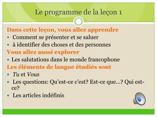 Le programme de la leçon 1
Dans cette leçon, vous allez apprendre
 Comment se présenter et se saluer
 à identifier des choses et des personnes
Vous allez aussi explorer
 Les salutations dans le monde francophone
Les éléments de langue étudiés sont
 Tu et Vous
 Les questions: Qu’est-ce c’est? Est-ce que…? Qui est-
ce?
 Les articles indéfinis
 