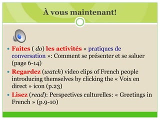 À vous maintenant!
 Faites ( do) les activités « pratiques de
conversation »: Comment se présenter et se saluer
(page 6-14)
 Regardez (watch) video clips of French people
introducing themselves by clicking the « Voix en
direct » icon (p.23)
 Lisez (read): Perspectives culturelles: « Greetings in
French » (p.9-10)
 
