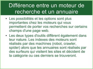 Différence entre un moteur de recherche et un annuaire Les possibilités et les options sont plus importantes chez les moteurs qui vous permettent de porter vos recherches sur certains champs d'une page web. Les deux types d'outils diffèrent également dans leur nature. Les indexes des moteurs sont réalisés par des machines (robot, crawler, spider) alors que les annuaires sont réalisés par des surfeurs qui visitent les sites et décident de la catégorie ou ces derniers se trouveront. 