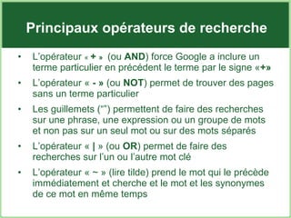 Principaux opérateurs de recherche L’opérateur  «   +  »   (ou  AND )  force Google a inclure un terme particulier en précédent le terme par le signe « +» L’opérateur «  - »  (ou  NOT ) permet de trouver des pages sans un terme particulier Les guillemets (“”) permettent de faire des recherches  sur une phrase, une expression ou un groupe de mots et non pas sur un seul mot ou sur des mots séparés L’opérateur «  |  » (ou  OR ) permet de faire des recherches sur l’un ou l’autre mot clé L’opérateur « ~ » (lire tilde) prend le mot qui le précède immédiatement et cherche et le mot et les synonymes de ce mot en même temps 