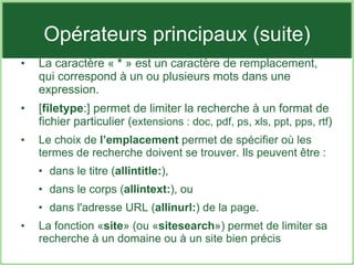 Opérateurs principaux (suite) La caractère «  *  » est un caractère de remplacement, qui correspond à un ou plusieurs mots dans une expression.  [ filetype :] permet de limiter la recherche à un format de fichier particulier ( extensions : doc, pdf, ps, xls, ppt, pps, rtf ) Le choix de  l’emplacement  permet de spécifier où les termes de recherche doivent se trouver. Ils peuvent être : dans le titre ( allintitle: ), dans le corps ( allintext: ), ou dans l'adresse URL ( allinurl: ) de la page. La fonction « site » (ou « sitesearch ») permet de limiter sa recherche à un domaine ou à un site bien précis 
