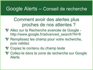 Google Alerts –  Conseil de recherche Comment avoir des alertes plus proches de nos attentes ? Allez sur la Recherche avancée de Google - http://www.google.fr/advanced_search?hl=fr Remplissez les champ pour votre recherche, puis validez Copiez le contenu du champ texte Collez-le dans la zone de recherche sur Google Alerts 