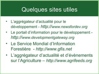Quelques sites utiles L’aggrégateur d’actualité pour le développement -  http:// www.newsfordev.org Le portail d’information pour le développement -  http:// www.developmentgateway.org Le Service Mondial d’Information Forestière  -  http://www.gfis.net L’aggrégateur d’actualité et d’évènements sur l’Agriculture –  http://www.agrifeeds.org 