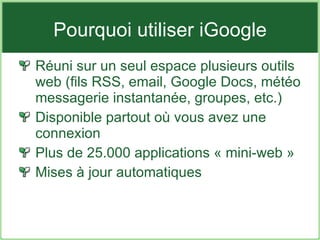 Pourquoi utiliser iGoogle Réuni sur un seul espace plusieurs outils web (fils RSS, email, Google Docs, météo messagerie instantanée, groupes, etc.) Disponible partout où vous avez une connexion Plus de 25.000 applications « mini-web » Mises à jour automatiques 