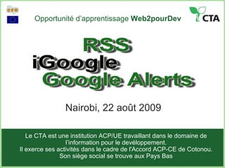 Opportunité d’apprentissage  Web2pourDev Nairobi, 22 août 2009 Le CTA est une institution ACP/UE travaillant dans le domaine de l’information pour le devéloppement. Il exerce ses activités dans le cadre de l'Accord ACP-CE de Cotonou . Son siège social se trouve aux Pays Bas 