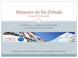 Mémoire de fin d’étude
                   Groupe ESC Clermont



          LEÇON 3 : L’OBJET D’ÉTUDE
              LA QUESTION DE DÉPART




Réalisé par P. Piré-Lechalard avec la participation de S. Guzek
 
