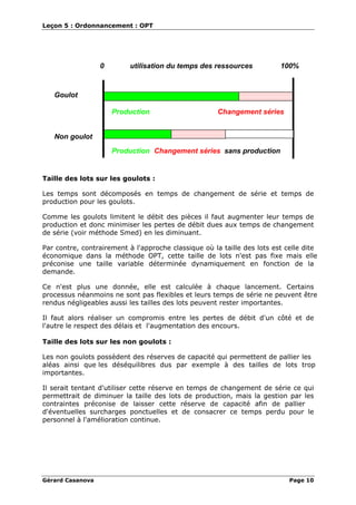 Leçon 5 : Ordonnancement : OPT
Gérard Casanova Page 10
0 utilisation du temps des ressources 100%
Goulot
Non goulot
Production Changement séries
Production Changement séries sans production
Taille des lots sur les goulots :
Les temps sont décomposés en temps de changement de série et temps de
production pour les goulots.
Comme les goulots limitent le débit des pièces il faut augmenter leur temps de
production et donc minimiser les pertes de débit dues aux temps de changement
de série (voir méthode Smed) en les diminuant.
Par contre, contrairement à l'approche classique où la taille des lots est celle dite
économique dans la méthode OPT, cette taille de lots n'est pas fixe mais elle
préconise une taille variable déterminée dynamiquement en fonction de la
demande.
Ce n'est plus une donnée, elle est calculée à chaque lancement. Certains
processus néanmoins ne sont pas flexibles et leurs temps de série ne peuvent être
rendus négligeables aussi les tailles des lots peuvent rester importantes.
Il faut alors réaliser un compromis entre les pertes de débit d'un côté et de
l'autre le respect des délais et l'augmentation des encours.
Taille des lots sur les non goulots :
Les non goulots possèdent des réserves de capacité qui permettent de pallier les
aléas ainsi que les déséquilibres dus par exemple à des tailles de lots trop
importantes.
Il serait tentant d'utiliser cette réserve en temps de changement de série ce qui
permettrait de diminuer la taille des lots de production, mais la gestion par les
contraintes préconise de laisser cette réserve de capacité afin de pallier
d'éventuelles surcharges ponctuelles et de consacrer ce temps perdu pour le
personnel à l'amélioration continue.
 